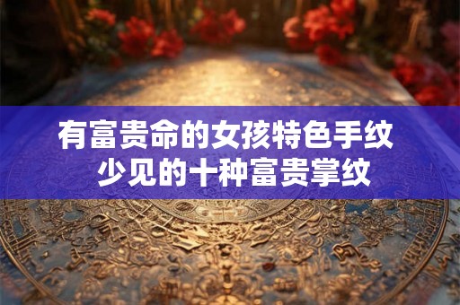 有富贵命的女孩特色手纹  少见的十种富贵掌纹
