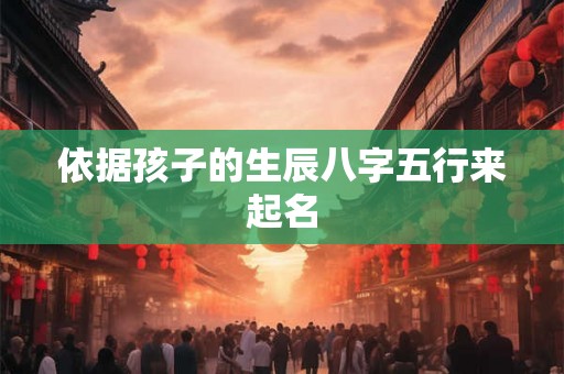 依据孩子的生辰八字五行来起名 依据孩子的生辰八字五行来起名