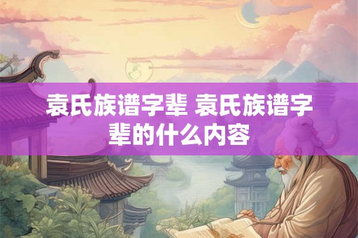 袁氏族谱字辈 袁氏族谱字辈的什么内容