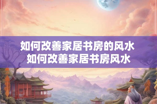 如何改善家居书房的风水 如何改善家居书房风水