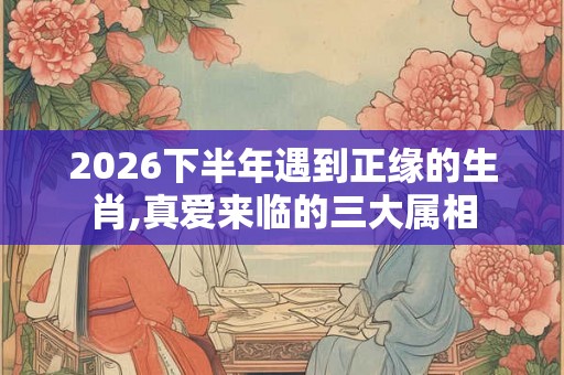2026下半年遇到正缘的生肖,真爱来临的三大属相 2026下半年遇到正缘的生肖,真爱来临的三大属相