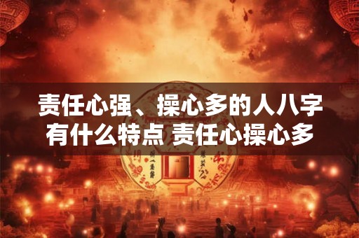 责任心强、操心多的人八字有什么特点 责任心操心多的人八字特点