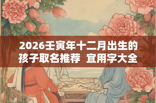 2026壬寅年十二月出生的孩子取名推荐 宜用字大全 2026壬寅年十二月出生的孩子取名推荐 宜用字大全