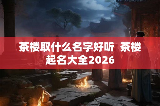 茶楼取什么名字好听  茶楼起名大全2026