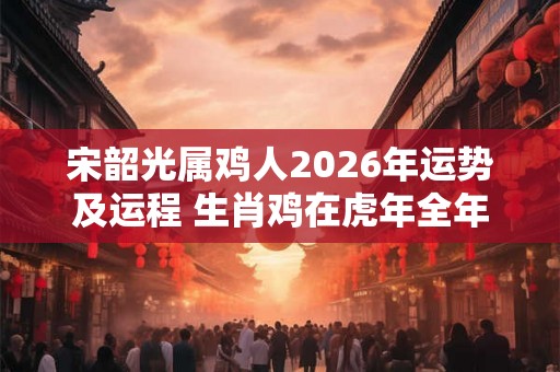 宋韶光属鸡人2026年运势及运程 生肖鸡在虎年全年每月运势如何