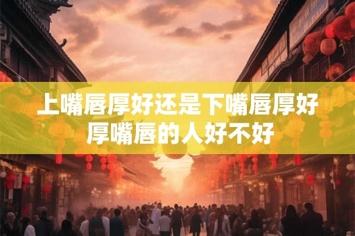 上嘴唇厚好还是下嘴唇厚好 厚嘴唇的人好不好