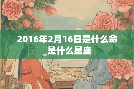 2016年2月16日是什么命_是什么星座