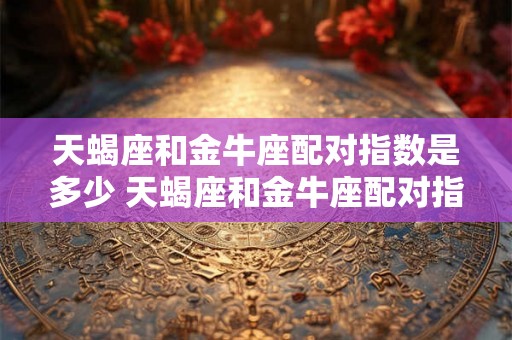 天蝎座和金牛座配对指数是多少 天蝎座和金牛座配对指数