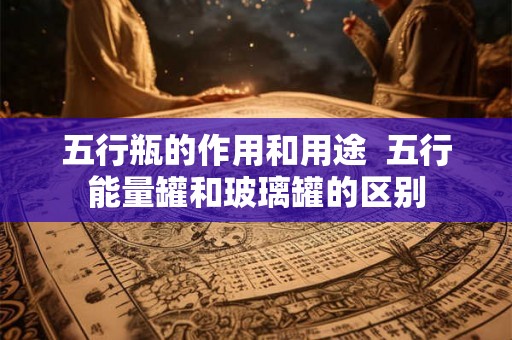 五行瓶的作用和用途  五行能量罐和玻璃罐的区别