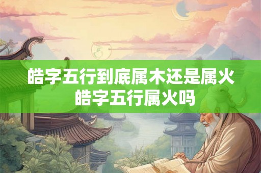 皓字五行到底属木还是属火  皓字五行属火吗