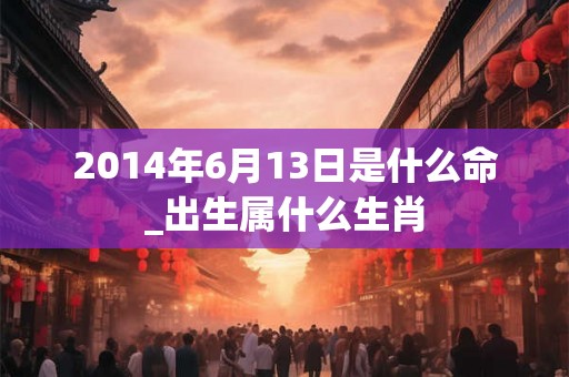 2014年6月13日是什么命_出生属什么生肖 2014年6月13日是什么命_出生属什么生肖