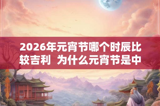 2026年元宵节哪个时辰比较吉利  为什么元宵节是中国情人节