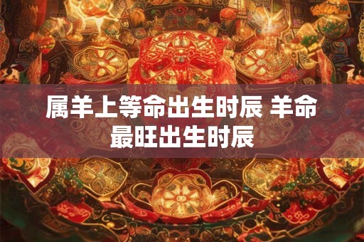 属羊上等命出生时辰 羊命最旺出生时辰 属羊上等命出生时辰 羊命最旺出生时辰