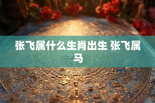 张飞属什么生肖出生 张飞属马