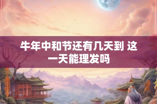 牛年中和节还有几天到 这一天能理发吗