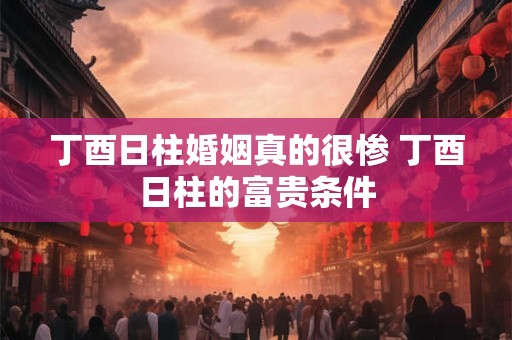 丁酉日柱婚姻真的很惨 丁酉日柱的富贵条件 丁酉日柱婚姻真的很惨 丁酉日柱的富贵条件