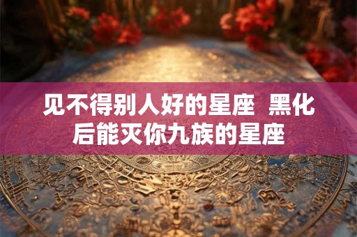 见不得别人好的星座  黑化后能灭你九族的星座