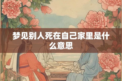 梦见别人死在自己家里是什么意思 梦见别人死在自己家里是什么意思