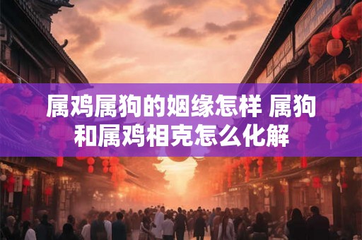 属鸡属狗的姻缘怎样 属狗和属鸡相克怎么化解