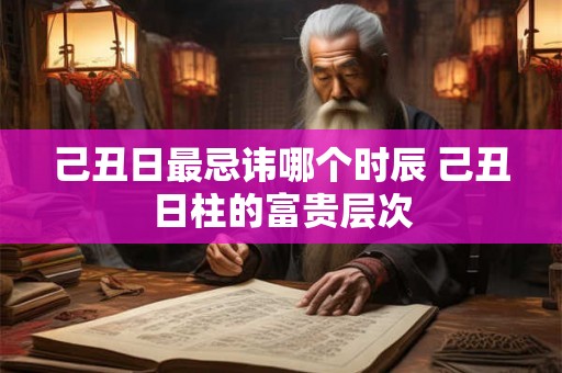己丑日最忌讳哪个时辰 己丑日柱的富贵层次 己丑日最忌讳哪个时辰 己丑日柱的富贵层次