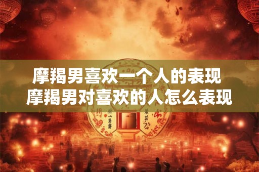 摩羯男喜欢一个人的表现 摩羯男对喜欢的人怎么表现
