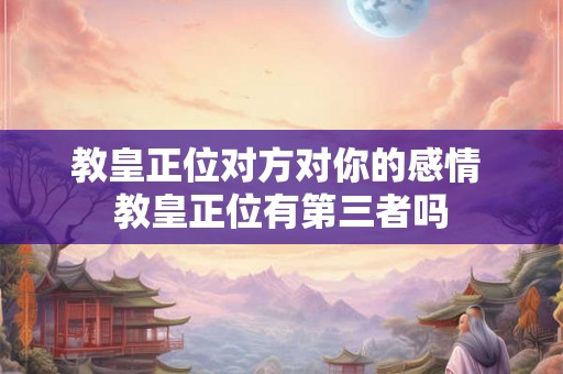 教皇正位对方对你的感情 教皇正位有第三者吗 教皇正位对方对你的感情 教皇正位有第三者吗