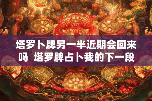 塔罗卜牌另一半近期会回来吗  塔罗牌占卜我的下一段恋情