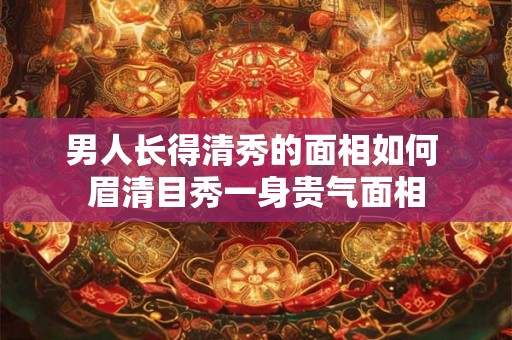 男人长得清秀的面相如何 眉清目秀一身贵气面相