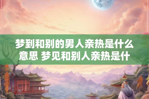 梦到和别的男人亲热是什么意思 梦见和别人亲热是什么意思