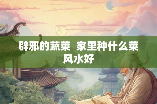 辟邪的蔬菜  家里种什么菜风水好