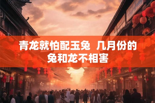 青龙就怕配玉兔 几月份的兔和龙不相害 青龙就怕配玉兔 几月份的兔和龙不相害