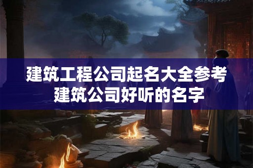 建筑工程公司起名大全参考 建筑公司好听的名字
