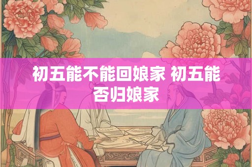 初五能不能回娘家 初五能否归娘家