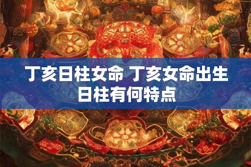 丁亥日柱女命 丁亥女命出生日柱有何特点 丁亥日柱女命 丁亥女命出生日柱有何特点