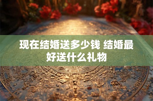 现在结婚送多少钱 结婚最好送什么礼物