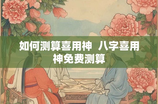 如何测算喜用神  八字喜用神免费测算