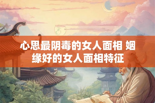 心思最阴毒的女人面相 姻缘好的女人面相特征