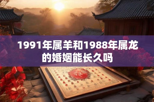 1991年属羊和1988年属龙的婚姻能长久吗 1991年属羊和1988年属龙的婚姻能长久吗