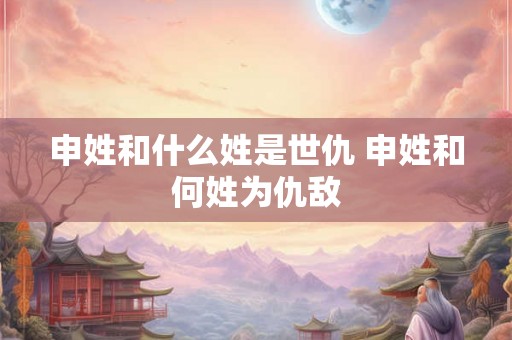 申姓和什么姓是世仇 申姓和何姓为仇敌
