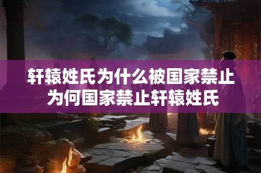 轩辕姓氏为什么被国家禁止 为何国家禁止轩辕姓氏