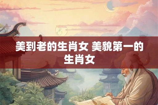 美到老的生肖女 美貌第一的生肖女