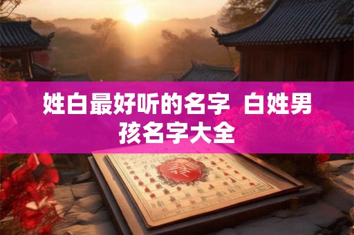 姓白最好听的名字 白姓男孩名字大全 姓白最好听的名字 白姓男孩名字大全