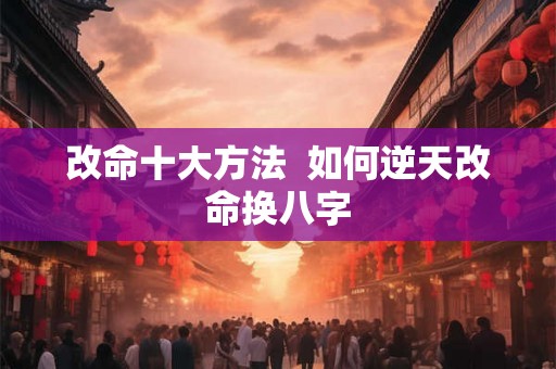改命十大方法 如何逆天改命换八字 改命十大方法 如何逆天改命换八字