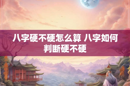 八字硬不硬怎么算 八字如何判断硬不硬 八字硬不硬怎么算 八字如何判断硬不硬
