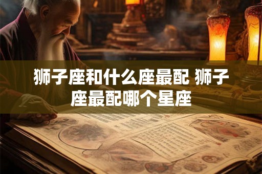 狮子座和什么座最配 狮子座最配哪个星座