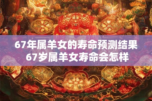 67年属羊女的寿命预测结果 67岁属羊女寿命会怎样 67年属羊女的寿命预测结果 67岁属羊女寿命会怎样