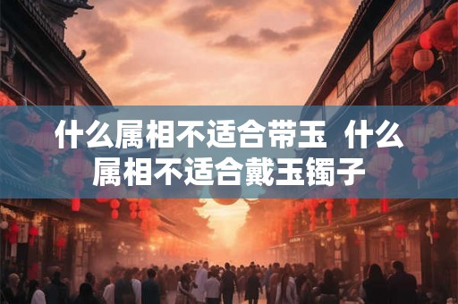 什么属相不适合带玉  什么属相不适合戴玉镯子