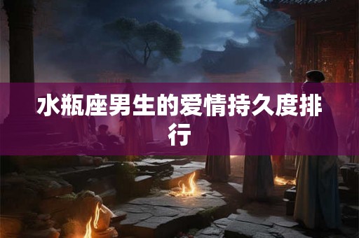 水瓶座男生的爱情持久度排行 水瓶座男生的爱情持久度排行