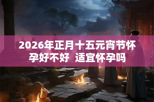 2026年正月十五元宵节怀孕好不好  适宜怀孕吗