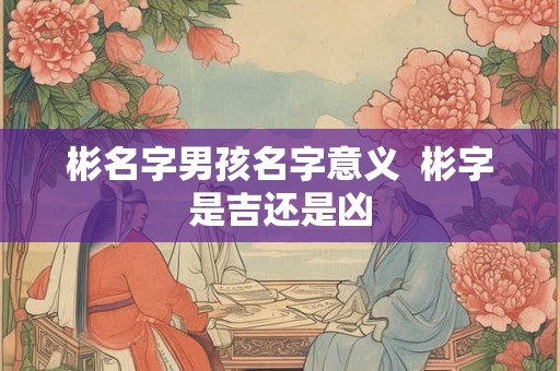 彬名字男孩名字意义 彬字是吉还是凶 彬名字男孩名字意义 彬字是吉还是凶